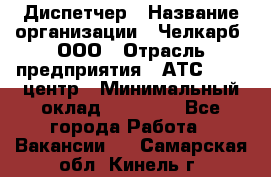 Диспетчер › Название организации ­ Челкарб, ООО › Отрасль предприятия ­ АТС, call-центр › Минимальный оклад ­ 18 000 - Все города Работа » Вакансии   . Самарская обл.,Кинель г.